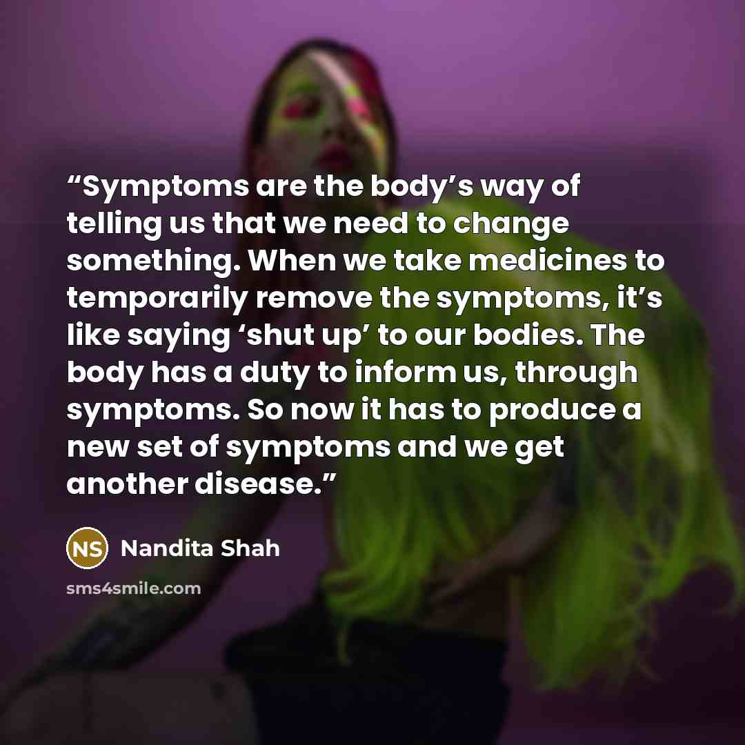 “Symptoms are the body’s way of telling us that we need to change something. When we take medicines to temporarily remove the symptoms, it’s like saying ‘shut up’ to our bodies. The body has a duty to inform us, through symptoms. So now it has to produce a new set of symptoms and we get another…” quote by Nandita Shah