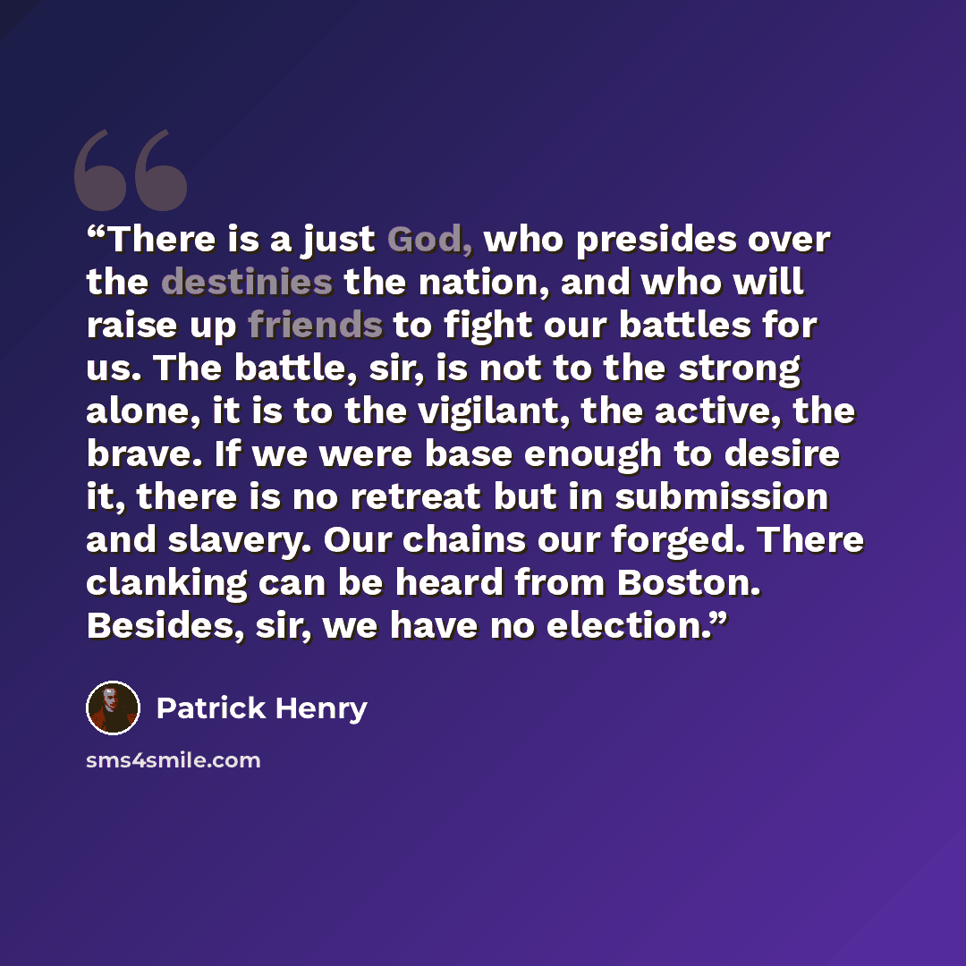 “There is a just God, who presides over the destinies the nation, and who will raise up friends to fight our battles for us. The battle, sir, is not to the strong alone, it is to the vigilant, the active, the brave. If we were base enough to desire it, there is no retreat but in submission and…” quote by Patrick Henry