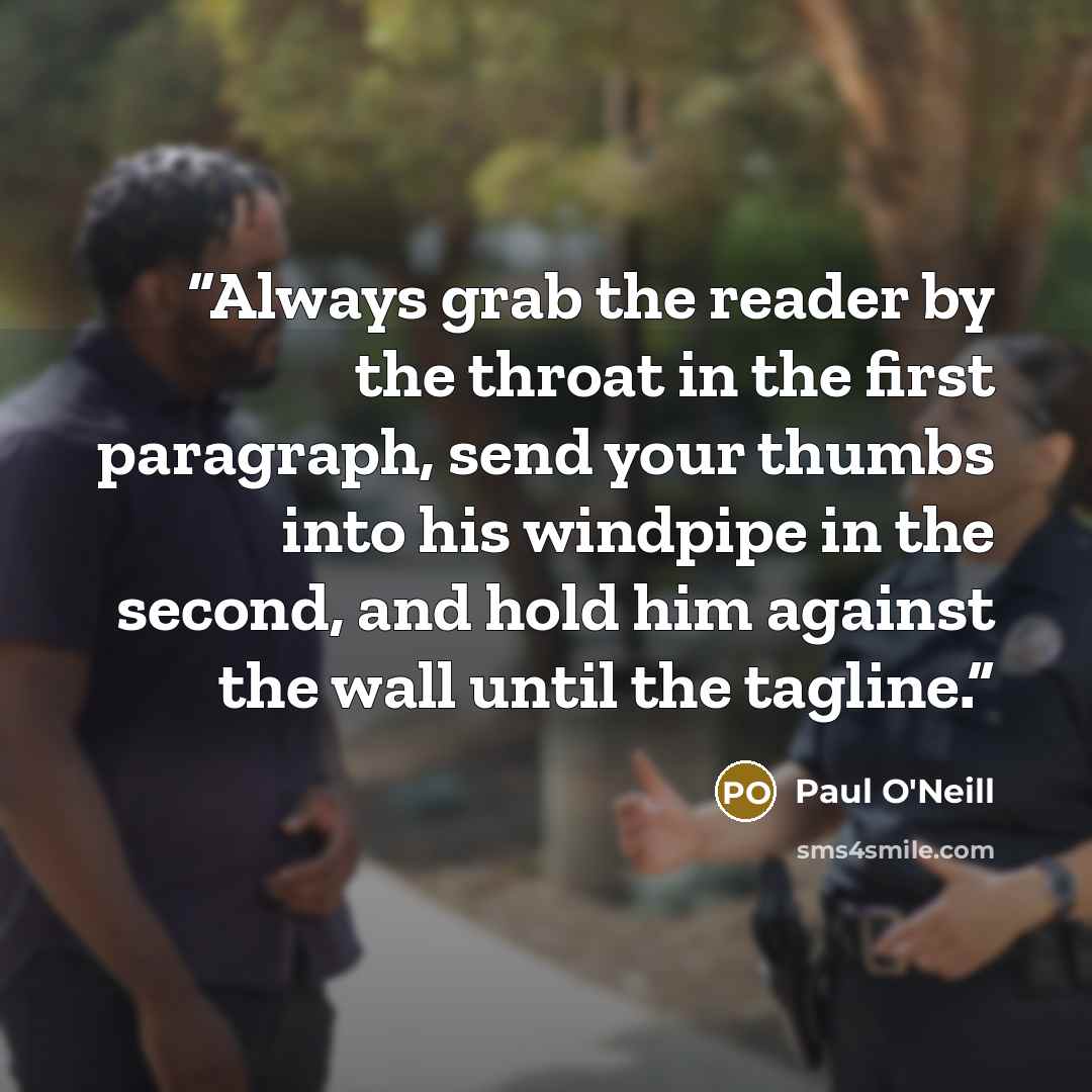 “Always grab the reader by the throat in the first paragraph, send your thumbs into his windpipe in the second, and hold him against the wall until the tagline.” quote by Paul O'Neill