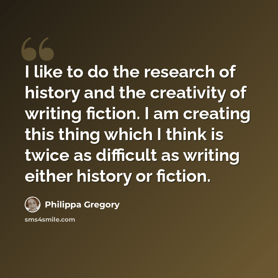 “I like to do the research of history and the creativity of writing fiction. I am creating this thing which I think is twice as difficult as writing either history or fiction.” quote by Philippa Gregory