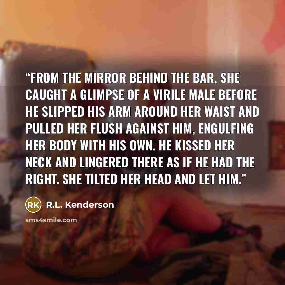 “From the mirror behind the bar, she caught a glimpse of a virile male before he slipped his arm around her waist and pulled her flush against him, engulfing her body with his own. He kissed her neck and lingered there as if he had the right. She tilted her head and let him.” quote by R.L. Kenderson