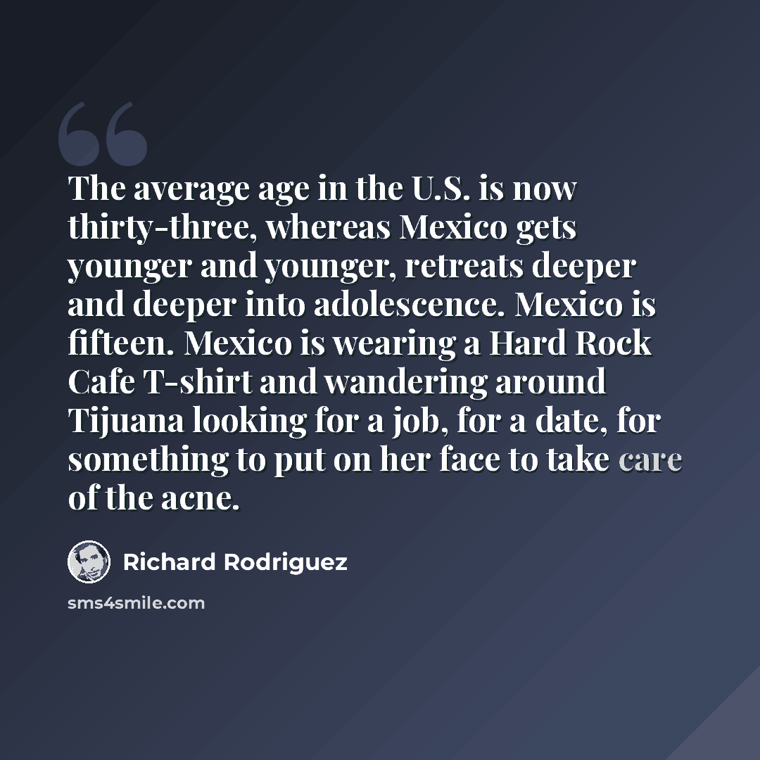 “The average age in the U.S. is now thirty-three, whereas Mexico gets younger and younger, retreats deeper and deeper into adolescence. Mexico is fifteen. Mexico is wearing a Hard Rock Cafe T-shirt and wandering around Tijuana looking for a job, for a date, for something to put on her face to take…” quote by Richard Rodriguez