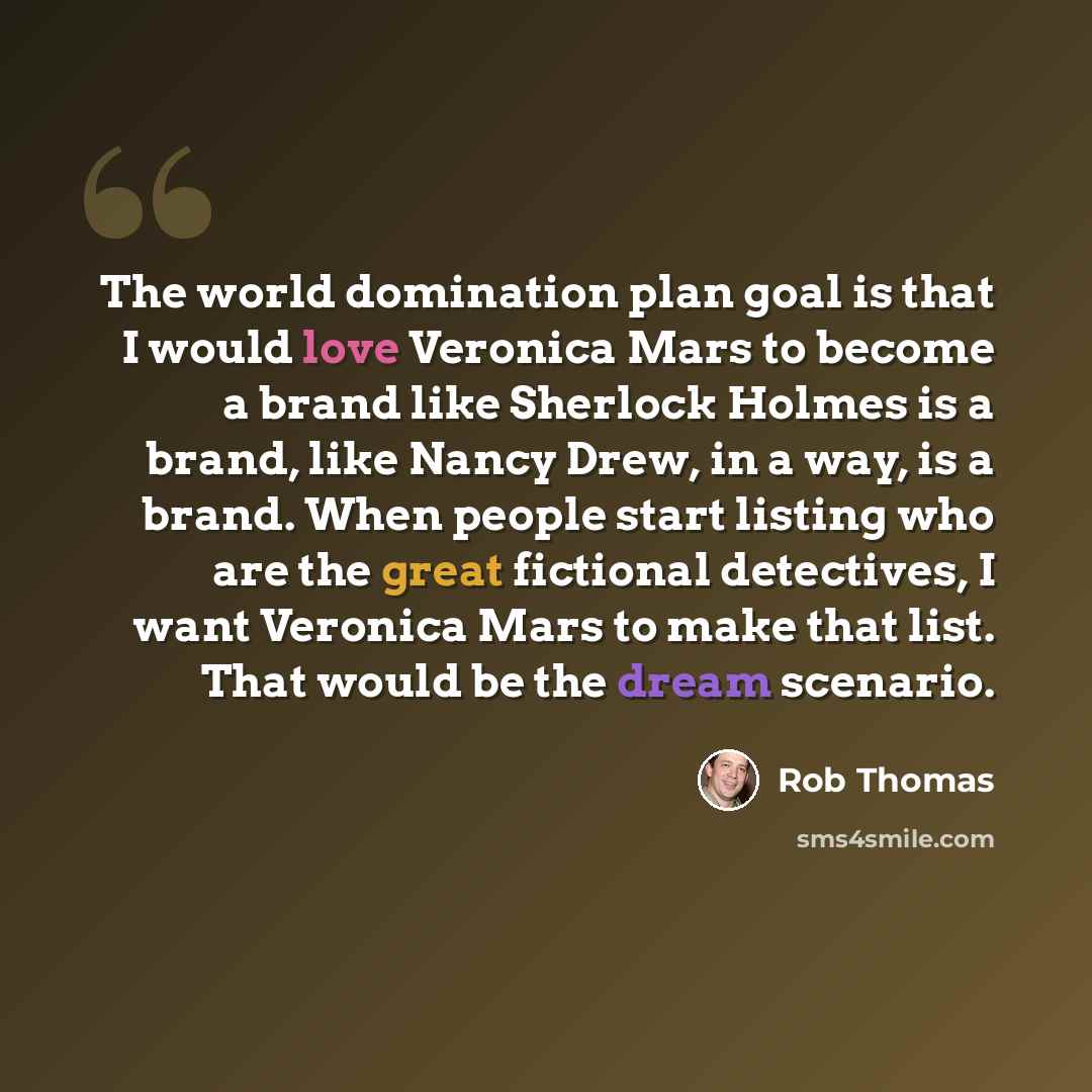 “The world domination plan goal is that I would love Veronica Mars to become a brand like Sherlock Holmes is a brand, like Nancy Drew, in a way, is a brand. When people start listing who are the great fictional detectives, I want Veronica Mars to make that list. That would be the dream scenario.” quote by Rob Thomas
