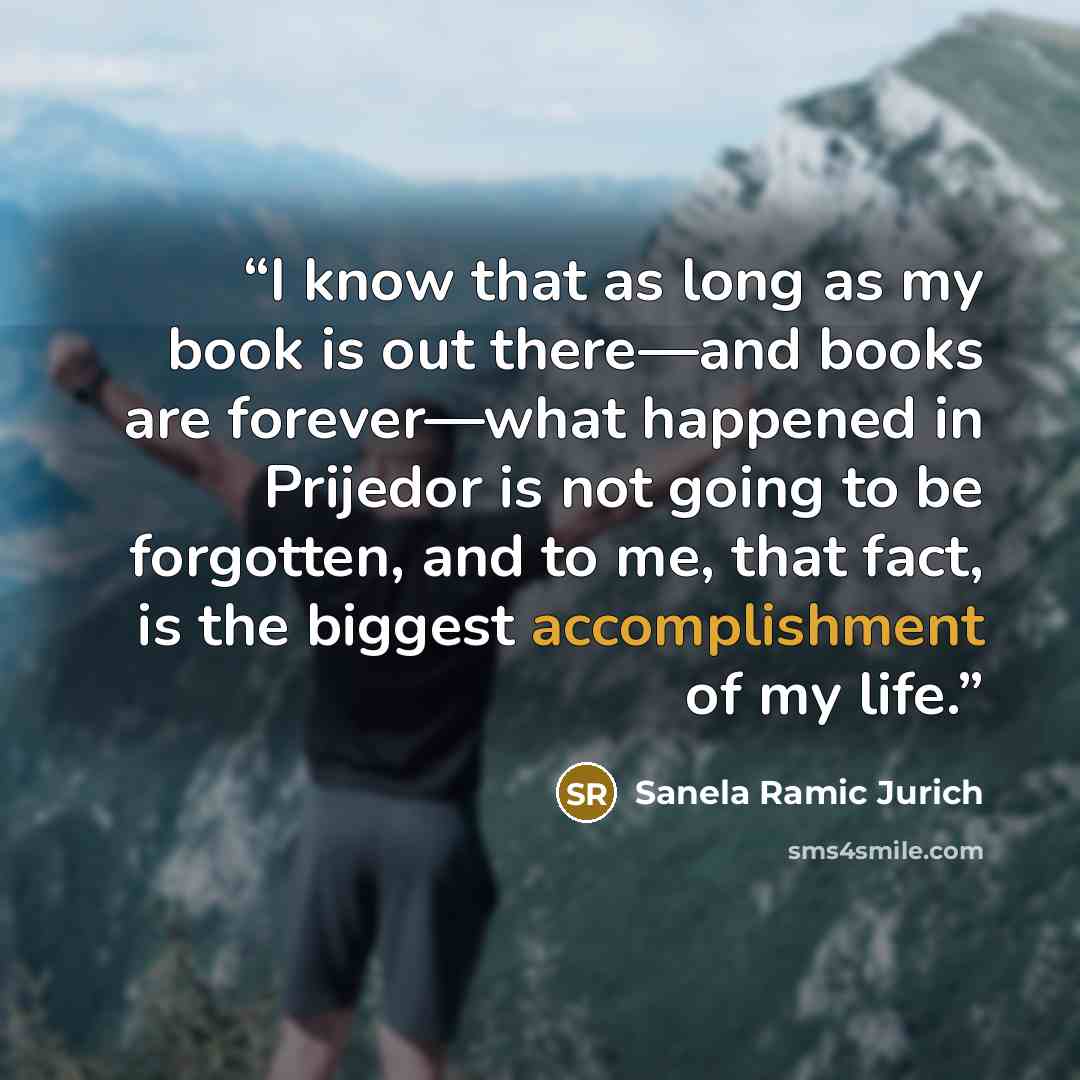 “I know that as long as my book is out there—and books are forever—what happened in Prijedor is not going to be forgotten, and to me, that fact, is the biggest accomplishment of my life.” quote by Sanela Ramic Jurich