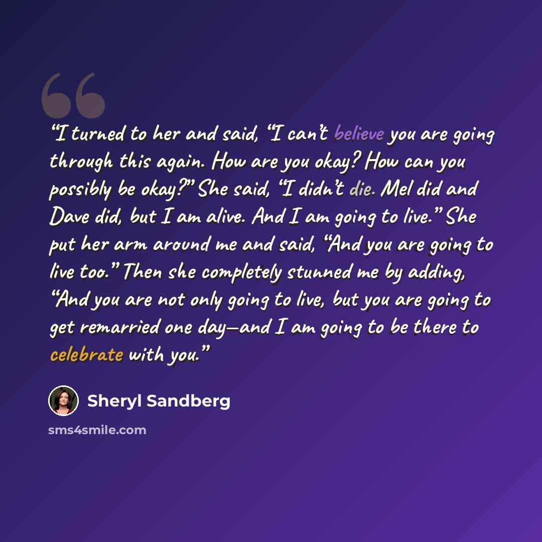 “I turned to her and said, “I can’t believe you are going through this again. How are you okay? How can you possibly be okay?” She said, “I didn’t die. Mel did and Dave did, but I am alive. And I am going to live.” She put her arm around me and said, “And you are going to live too.” Then she…” quote by Sheryl Sandberg