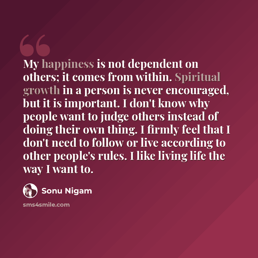 “My happiness is not dependent on others; it comes from within. Spiritual growth in a person is never encouraged, but it is important. I don't know why people want to judge others instead of doing their own thing. I firmly feel that I don't need to follow or live according to other people's rules…” quote by Sonu Nigam
