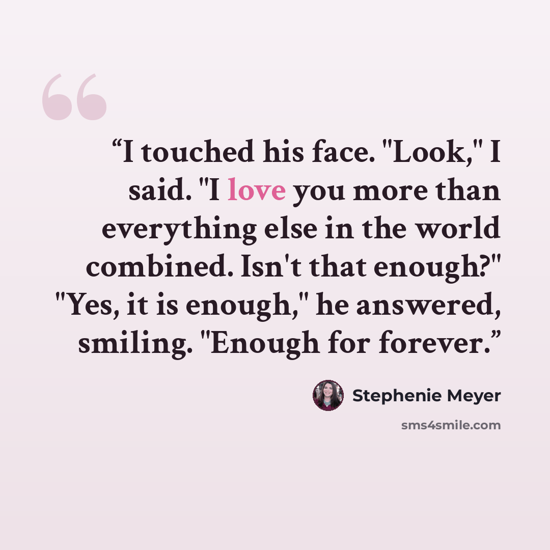 “I touched his face. "Look," I said. "I love you more than everything else in the world combined. Isn't that enough?" "Yes, it is enough," he answered, smiling. "Enough for forever.” quote by Stephenie Meyer