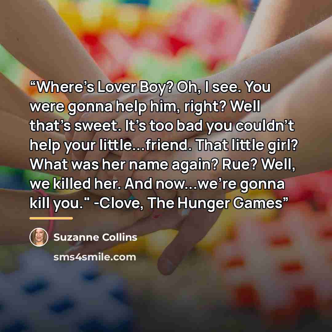 “Where's Lover Boy? Oh, I see. You were gonna help him, right? Well that's sweet. It's too bad you couldn't help your little...friend. That little girl? What was her name again? Rue? Well, we killed her. And now...we're gonna kill you." -Clove, The Hunger Games” quote by Suzanne Collins