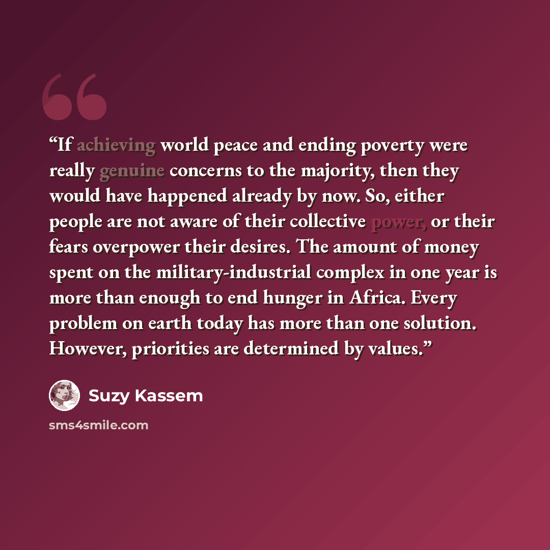 “If achieving world peace and ending poverty were really genuine concerns to the majority, then they would have happened already by now. So, either people are not aware of their collective power, or their fears overpower their desires. The amount of money spent on the military-industrial complex in…” quote by Suzy Kassem