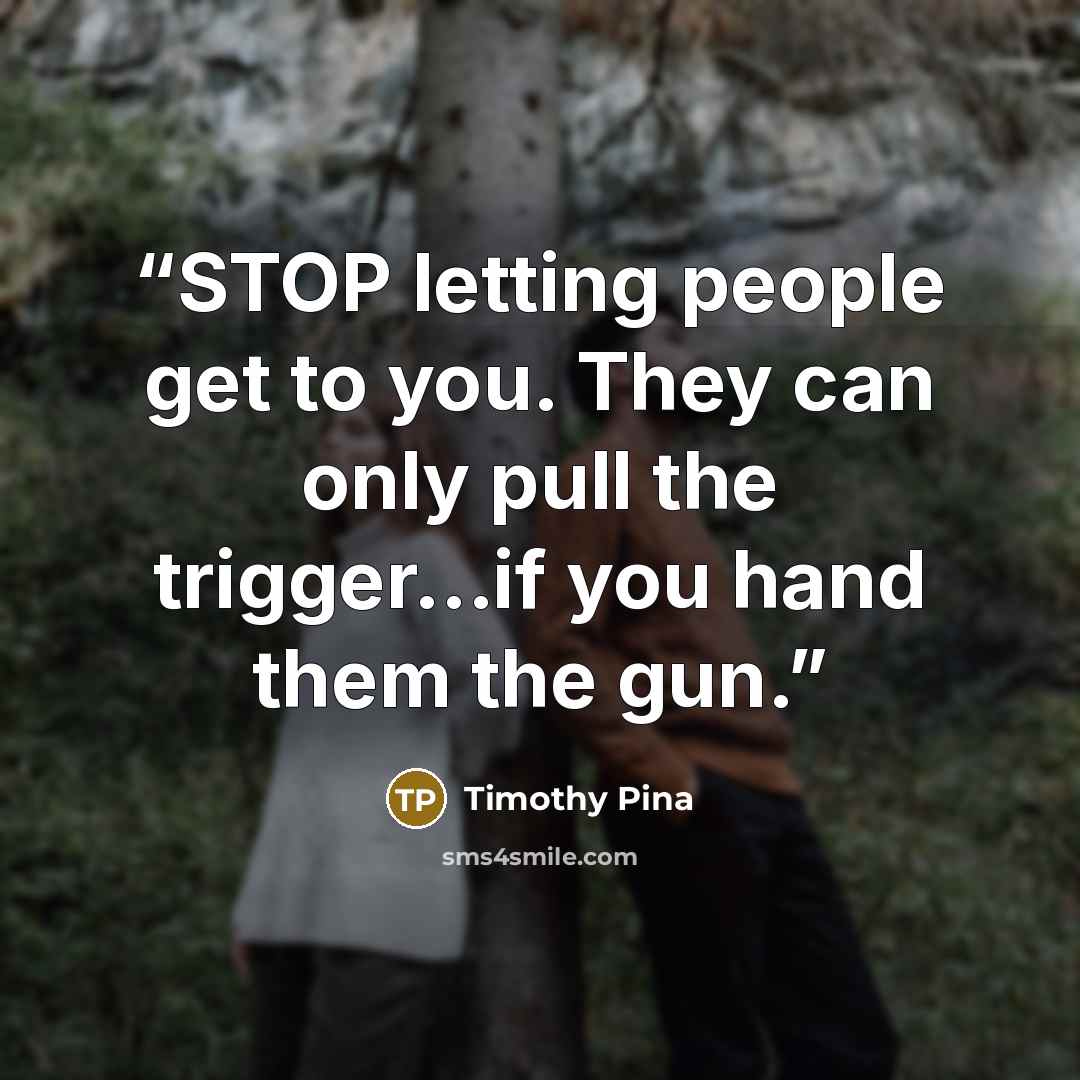 “STOP letting people get to you. They can only pull the trigger...if you hand them the gun.” quote by Timothy Pina