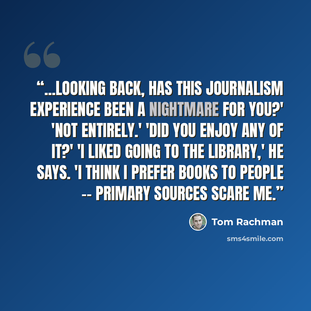 “...looking back, has this journalism experience been a nightmare for you?' 'Not entirely.' 'Did you enjoy any of it?' 'I liked going to the library,' he says. 'I think I prefer books to people -- primary sources scare me.” quote by Tom Rachman