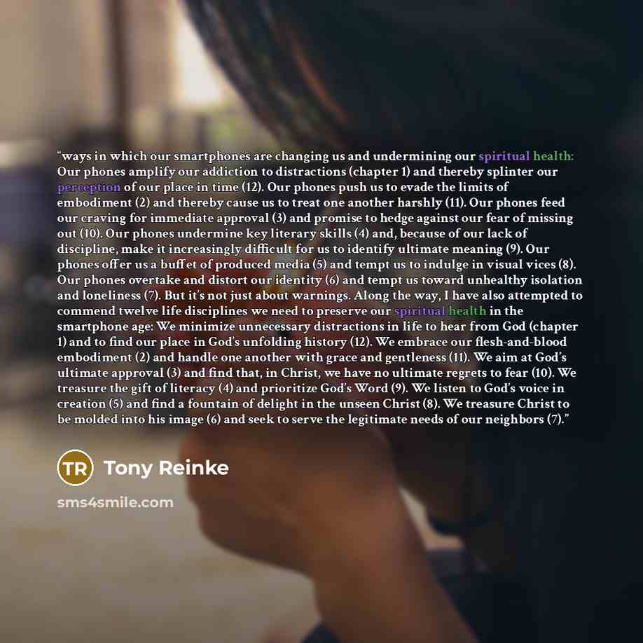 “ways in which our smartphones are changing us and undermining our spiritual health: Our phones amplify our addiction to distractions (chapter 1) and thereby splinter our perception of our place in time (12). Our phones push us to evade the limits of embodiment (2) and thereby cause us to treat one…” quote by Tony Reinke