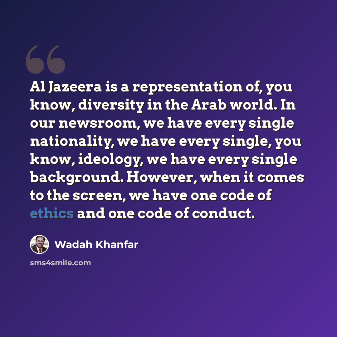 “Al Jazeera is a representation of, you know, diversity in the Arab world. In our newsroom, we have every single nationality, we have every single, you know, ideology, we have every single background. However, when it comes to the screen, we have one code of ethics and one code of conduct.” quote by Wadah Khanfar