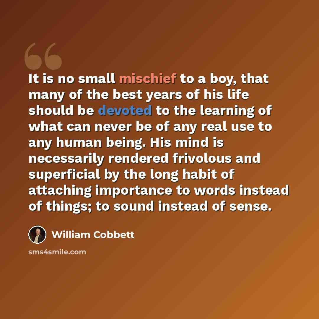 “It is no small mischief to a boy, that many of the best years of his life should be devoted to the learning of what can never be of any real use to any human being. His mind is necessarily rendered frivolous and superficial by the long habit of attaching importance to words instead of things; to…” quote by William Cobbett