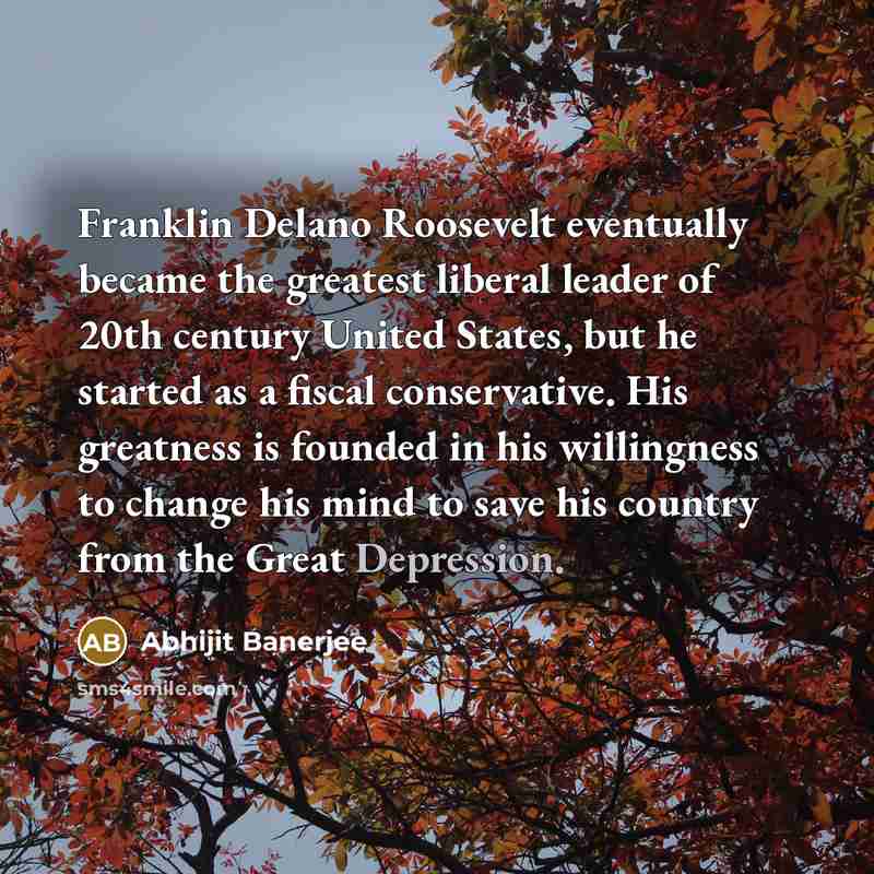 “Franklin Delano Roosevelt eventually became the greatest liberal leader of 20th century United States, but he started as a fiscal conservative. His greatness is founded in his willingness to change his mind to save his country from the Great Depression.” quote by Abhijit Banerjee