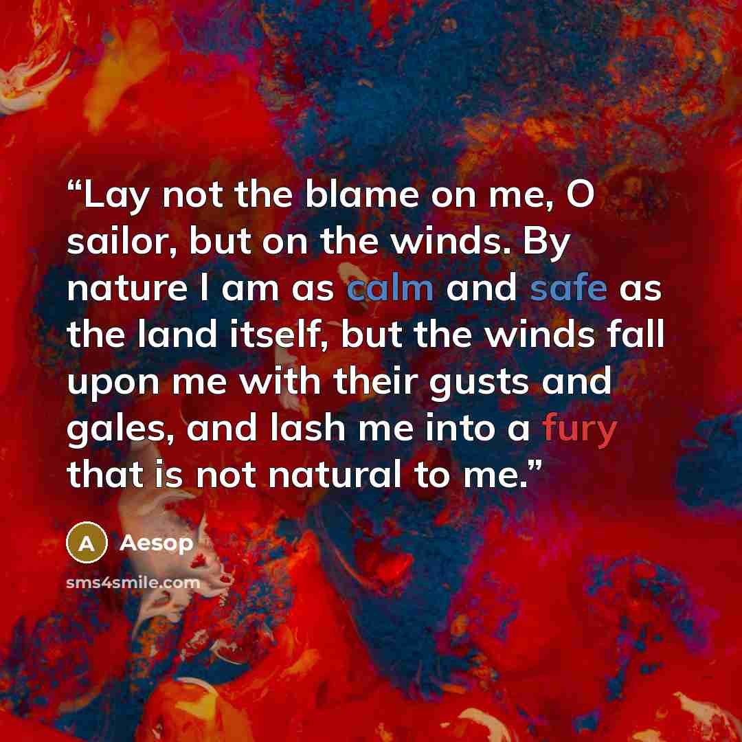 “Lay not the blame on me, O sailor, but on the winds. By nature I am as calm and safe as the land itself, but the winds fall upon me with their gusts and gales, and lash me into a fury that is not natural to me.” quote by Aesop
