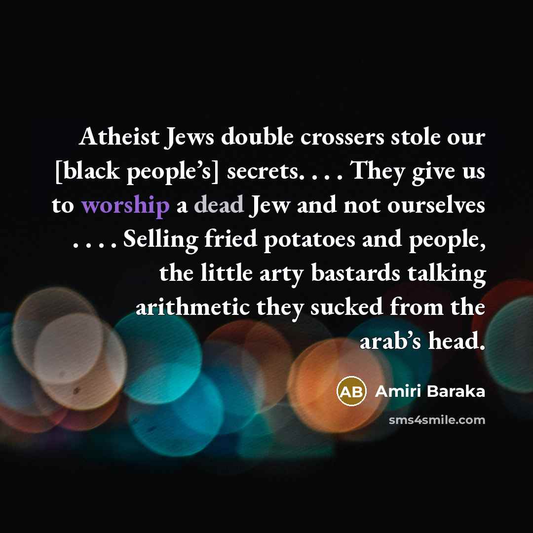 “Atheist Jews double crossers stole our [black people’s] secrets. . . . They give us to worship a dead Jew and not ourselves . . . . Selling fried potatoes and people, the little arty bastards talking arithmetic they sucked from the arab’s head.” quote by Amiri Baraka
