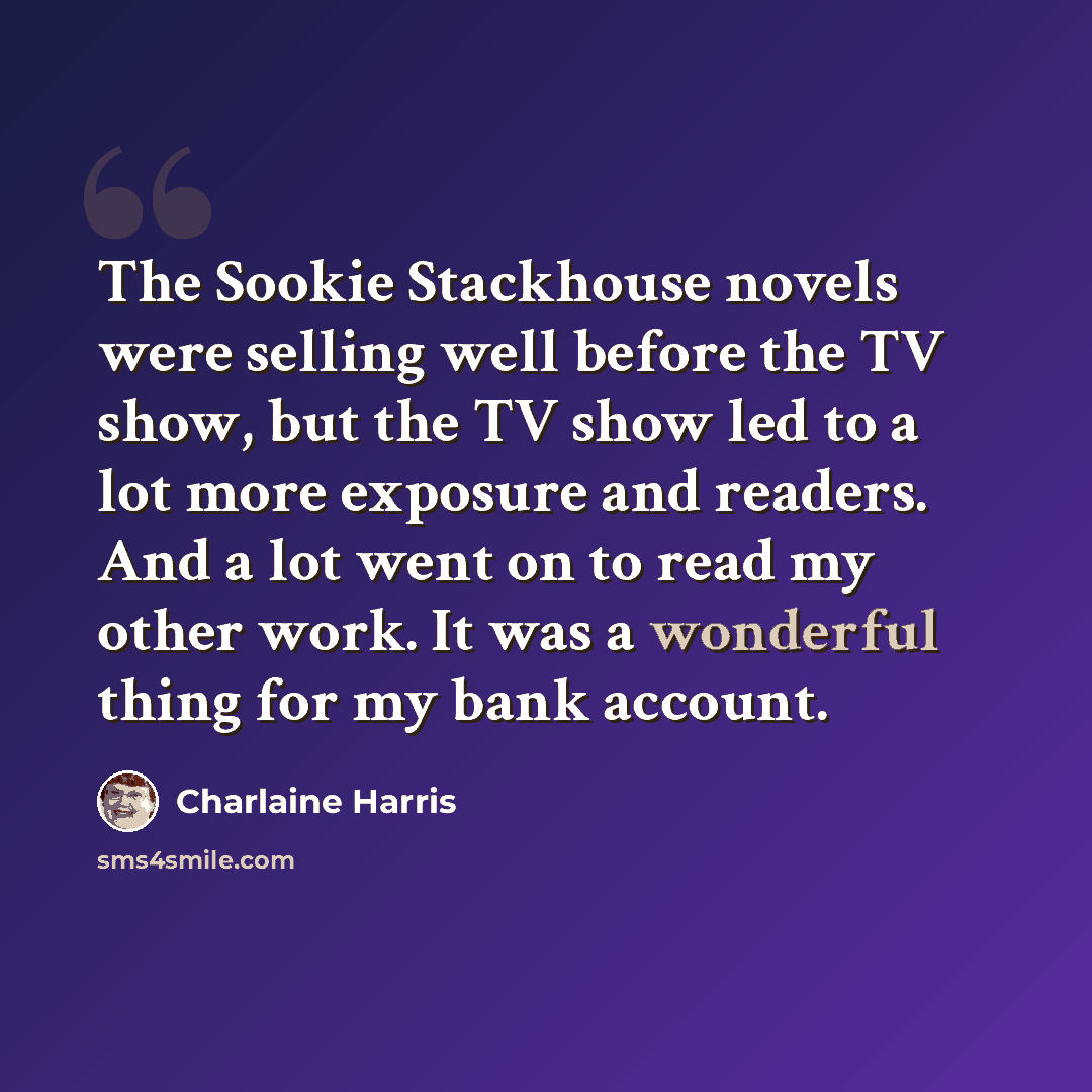 “The Sookie Stackhouse novels were selling well before the TV show, but the TV show led to a lot more exposure and readers. And a lot went on to read my other work. It was a wonderful thing for my bank account.” quote by Charlaine Harris