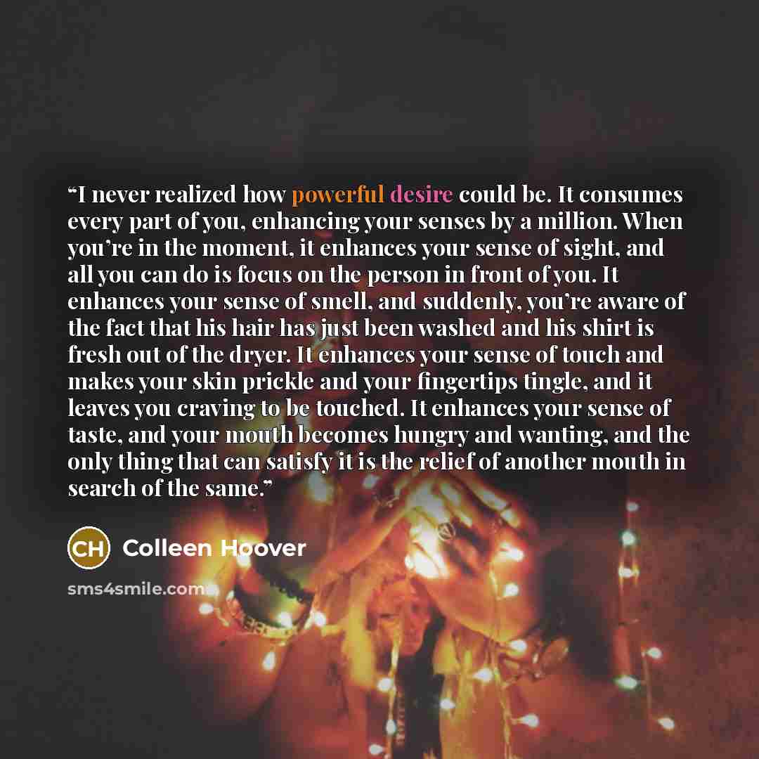 “I never realized how powerful desire could be. It consumes every part of you, enhancing your senses by a million. When you’re in the moment, it enhances your sense of sight, and all you can do is focus on the person in front of you. It enhances your sense of smell, and suddenly, you’re aware of…” quote by Colleen Hoover