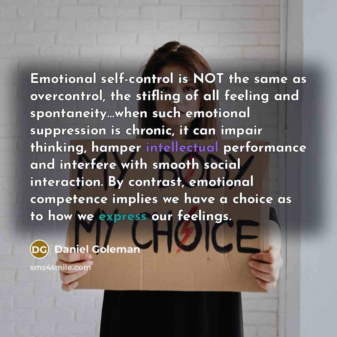 “Emotional self-control is NOT the same as overcontrol, the stifling of all feeling and spontaneity…when such emotional suppression is chronic, it can impair thinking, hamper intellectual performance and interfere with smooth social interaction. By contrast, emotional competence implies we have a…” quote by Daniel Goleman