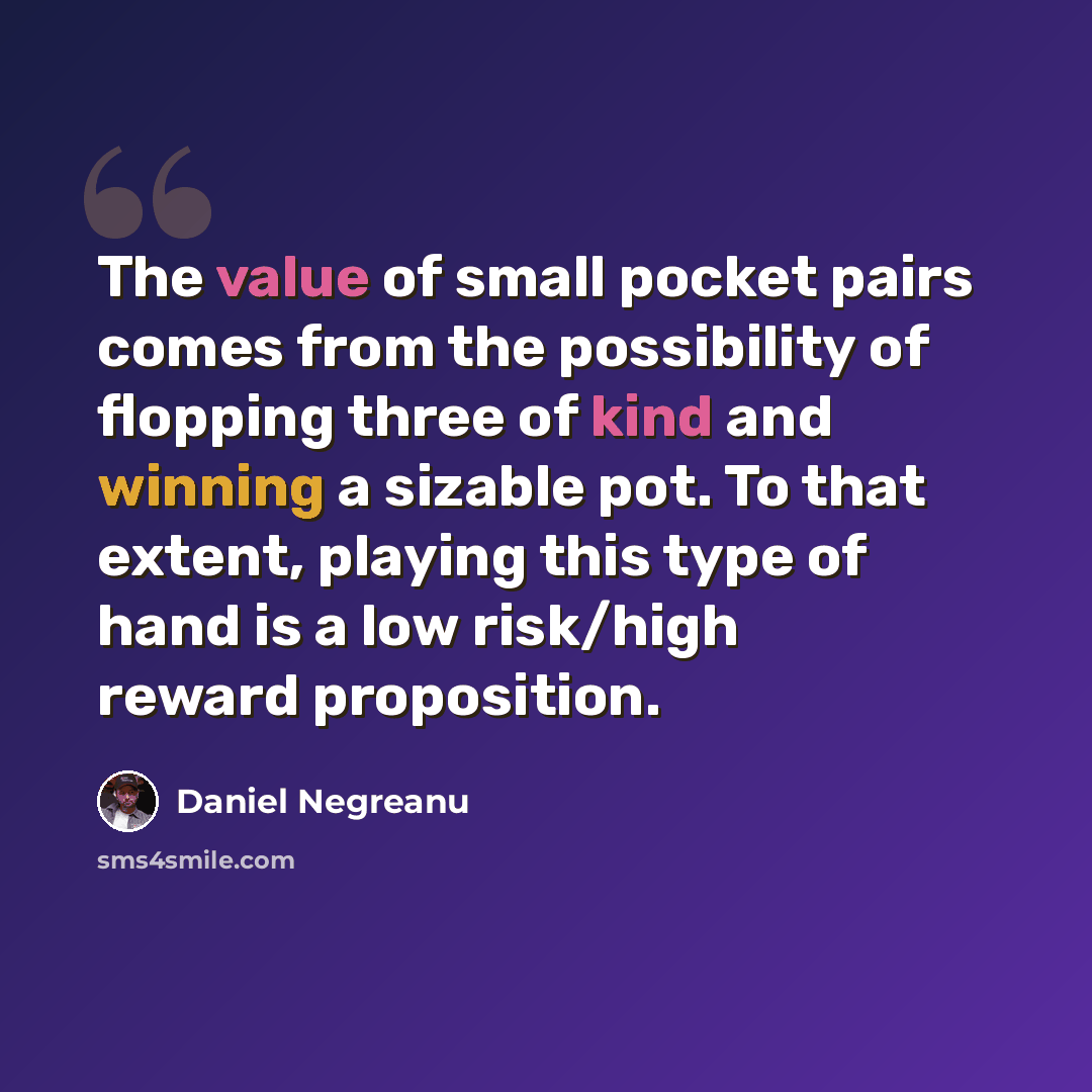 “The value of small pocket pairs comes from the possibility of flopping three of kind and winning a sizable pot. To that extent, playing this type of hand is a low risk/high reward proposition.” quote by Daniel Negreanu