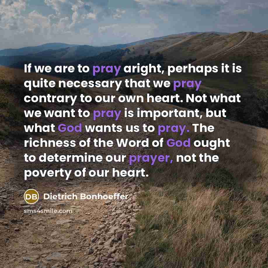 “If we are to pray aright, perhaps it is quite necessary that we pray contrary to our own heart. Not what we want to pray is important, but what God wants us to pray. The richness of the Word of God ought to determine our prayer, not the poverty of our heart.” quote by Dietrich Bonhoeffer