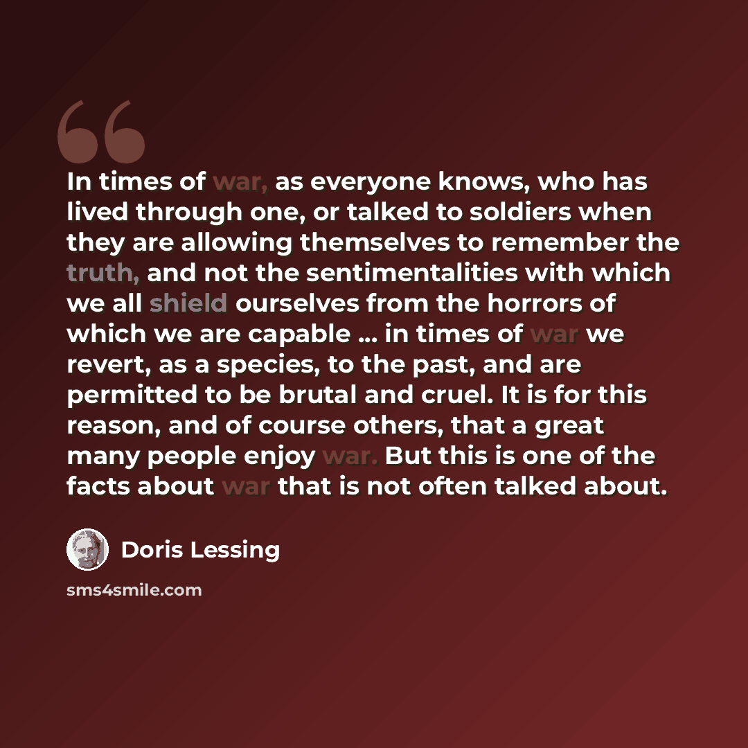 “In times of war, as everyone knows, who has lived through one, or talked to soldiers when they are allowing themselves to remember the truth, and not the sentimentalities with which we all shield ourselves from the horrors of which we are capable ... in times of war we revert, as a species, to the…” quote by Doris Lessing