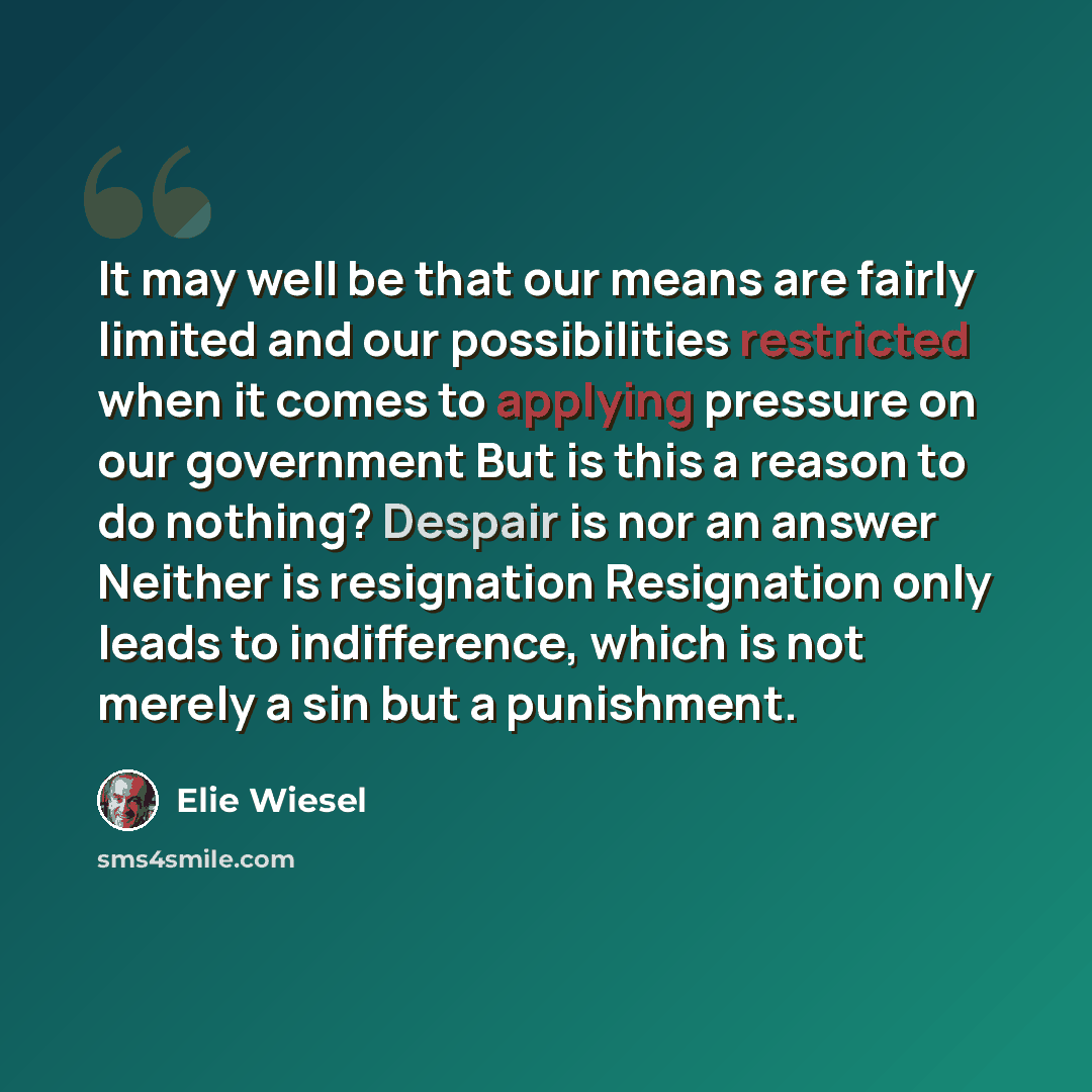 “It may well be that our means are fairly limited and our possibilities restricted when it comes to applying pressure on our government But is this a reason to do nothing? Despair is nor an answer Neither is resignation Resignation only leads to indifference, which is not merely a sin but a…” quote by Elie Wiesel