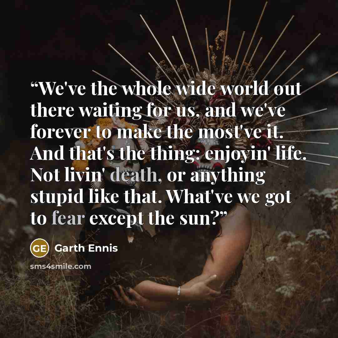 “We've the whole wide world out there waiting for us, and we've forever to make the most've it. And that's the thing: enjoyin' life. Not livin' death, or anything stupid like that. What've we got to fear except the sun?” quote by Garth Ennis