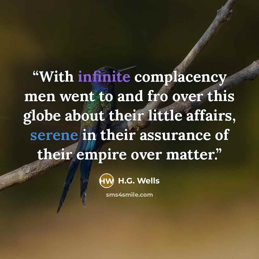 “With infinite complacency men went to and fro over this globe about their little affairs, serene in their assurance of their empire over matter.” quote by H.G. Wells