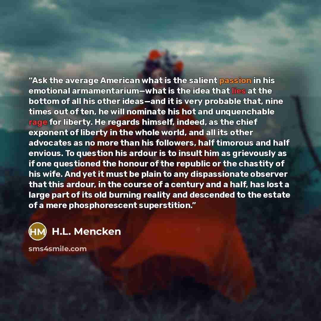 “Ask the average American what is the salient passion in his emotional armamentarium—what is the idea that lies at the bottom of all his other ideas—and it is very probable that, nine times out of ten, he will nominate his hot and unquenchable rage for liberty. He regards himself, indeed, as the…” quote by H.L. Mencken