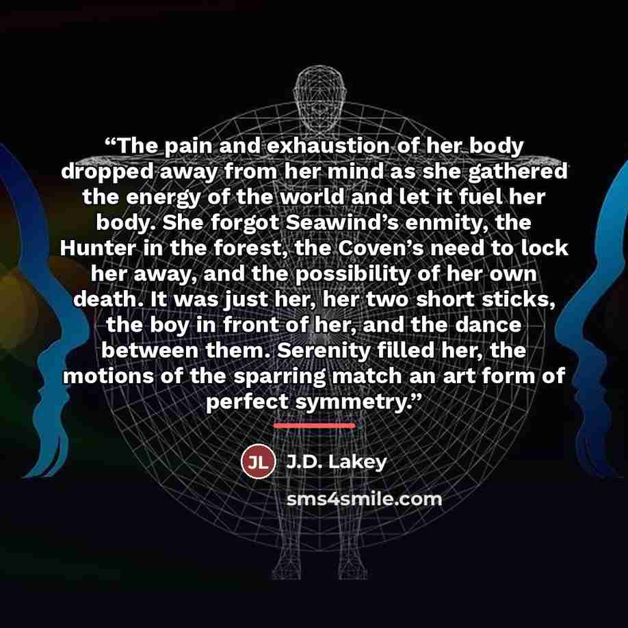 “The pain and exhaustion of her body dropped away from her mind as she gathered the energy of the world and let it fuel her body. She forgot Seawind’s enmity, the Hunter in the forest, the Coven’s need to lock her away, and the possibility of her own death. It was just her, her two short sticks…” quote by J.D. Lakey