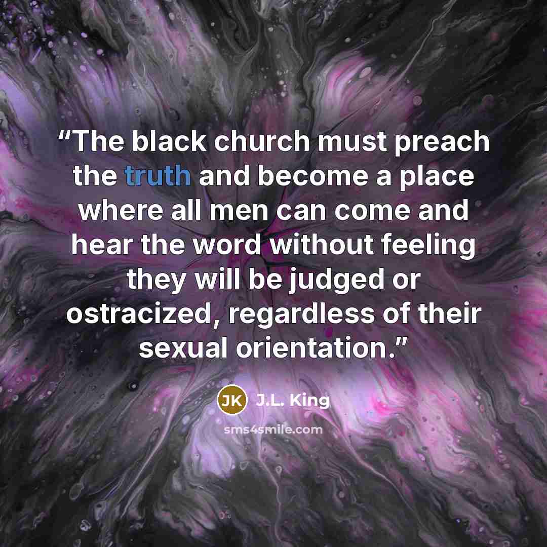 “The black church must preach the truth and become a place where all men can come and hear the word without feeling they will be judged or ostracized, regardless of their sexual orientation.” quote by J.L. King