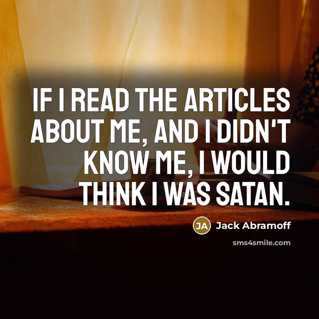 “If I read the articles about me, and I didn't know me, I would think I was Satan.” quote by Jack Abramoff