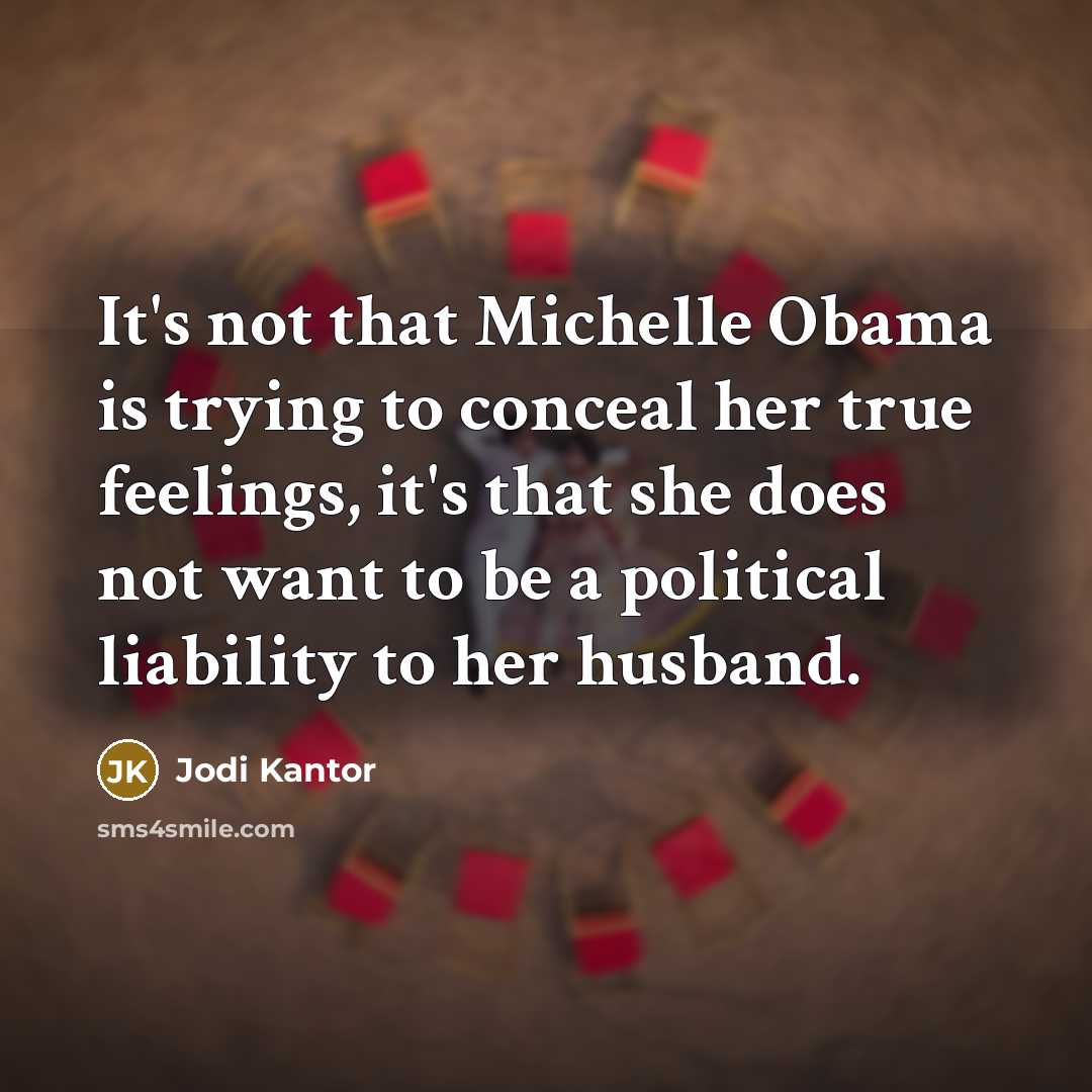 “It's not that Michelle Obama is trying to conceal her true feelings, it's that she does not want to be a political liability to her husband.” quote by Jodi Kantor