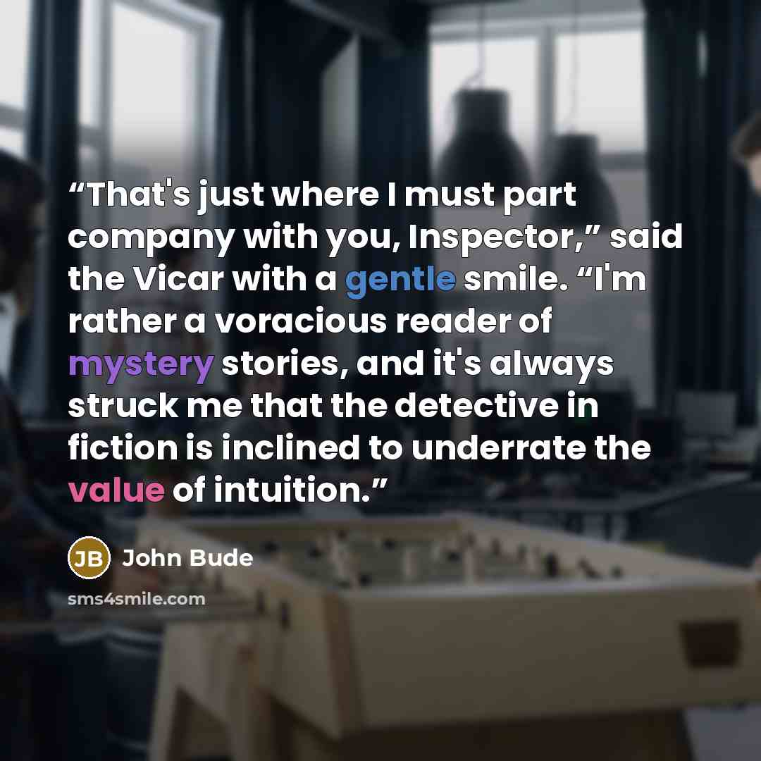 “That's just where I must part company with you, Inspector,” said the Vicar with a gentle smile. “I'm rather a voracious reader of mystery stories, and it's always struck me that the detective in fiction is inclined to underrate the value of intuition.” quote by John Bude