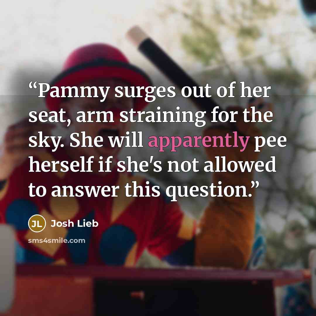 “Pammy surges out of her seat, arm straining for the sky. She will apparently pee herself if she's not allowed to answer this question.” quote by Josh Lieb