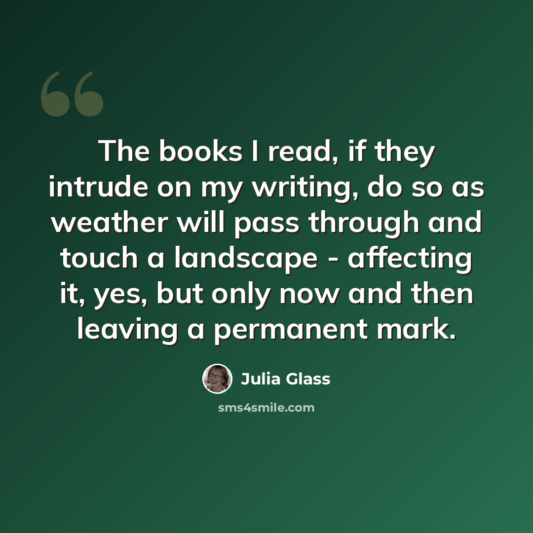 “The books I read, if they intrude on my writing, do so as weather will pass through and touch a landscape - affecting it, yes, but only now and then leaving a permanent mark.” quote by Julia Glass