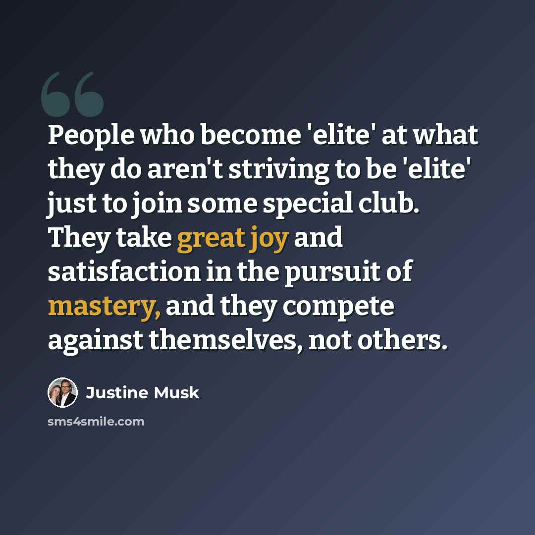 “People who become 'elite' at what they do aren't striving to be 'elite' just to join some special club. They take great joy and satisfaction in the pursuit of mastery, and they compete against themselves, not others.” quote by Justine Musk