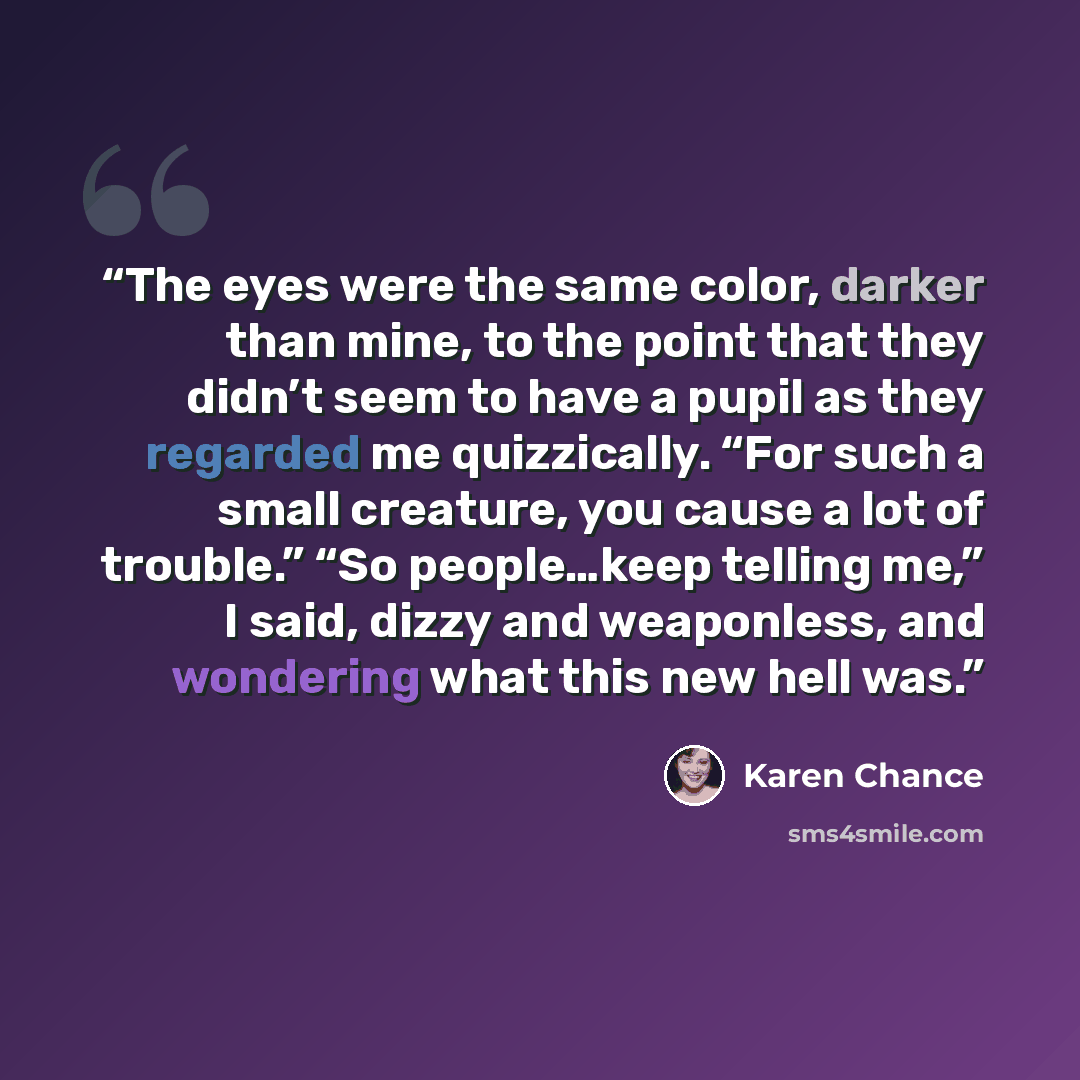 “The eyes were the same color, darker than mine, to the point that they didn’t seem to have a pupil as they regarded me quizzically. “For such a small creature, you cause a lot of trouble.” “So people…keep telling me,” I said, dizzy and weaponless, and wondering what this new hell was.” quote by Karen Chance