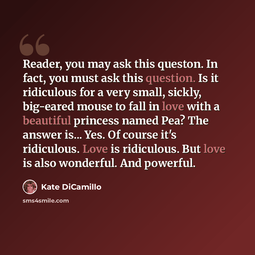 “Reader, you may ask this queston. In fact, you must ask this question. Is it ridiculous for a very small, sickly, big-eared mouse to fall in love with a beautiful princess named Pea? The answer is... Yes. Of course it's ridiculous. Love is ridiculous. But love is also wonderful. And powerful.” quote by Kate DiCamillo