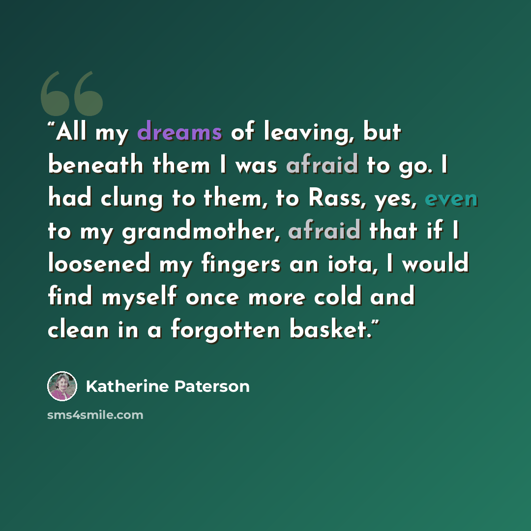 “All my dreams of leaving, but beneath them I was afraid to go. I had clung to them, to Rass, yes, even to my grandmother, afraid that if I loosened my fingers an iota, I would find myself once more cold and clean in a forgotten basket.” quote by Katherine Paterson