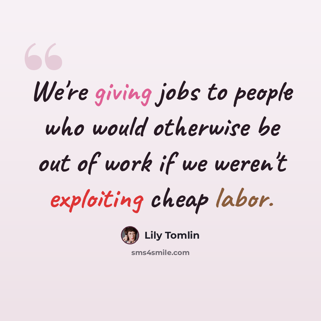 “We're giving jobs to people who would otherwise be out of work if we weren't exploiting cheap labor.” quote by Lily Tomlin