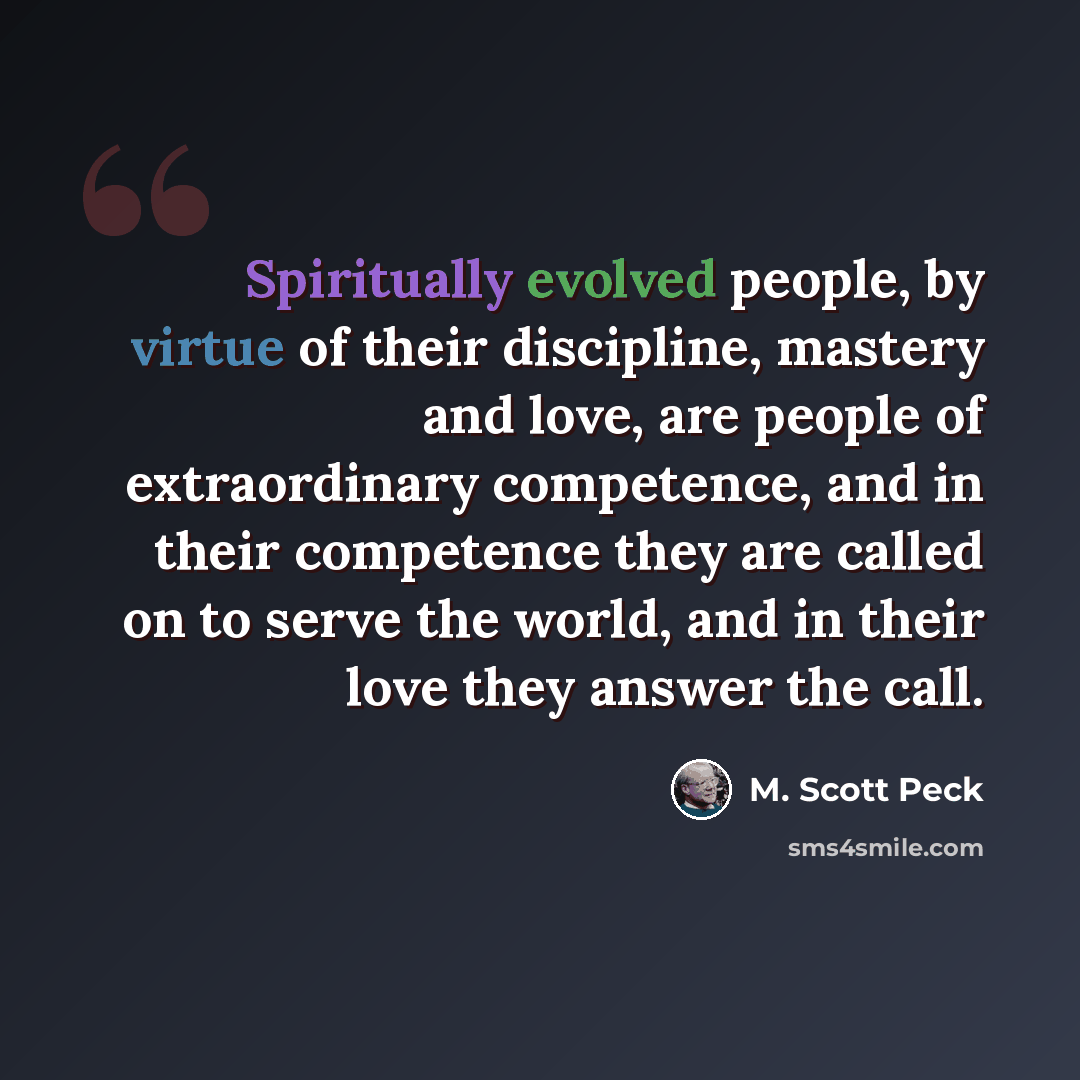 “Spiritually evolved people, by virtue of their discipline, mastery and love, are people of extraordinary competence, and in their competence they are called on to serve the world, and in their love they answer the call.” quote by M. Scott Peck