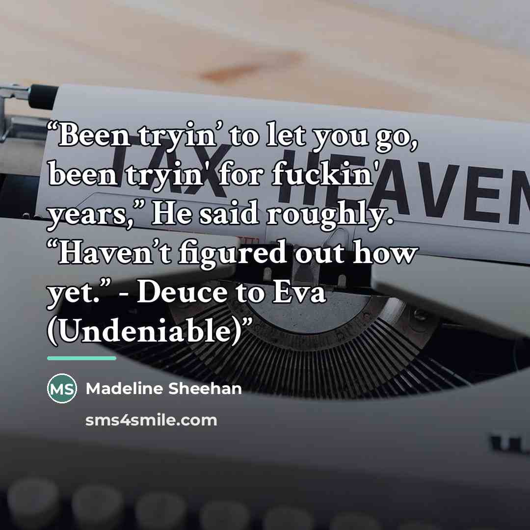 “Been tryin’ to let you go, been tryin' for fuckin' years,” He said roughly. “Haven’t figured out how yet.” - Deuce to Eva (Undeniable)” quote by Madeline Sheehan