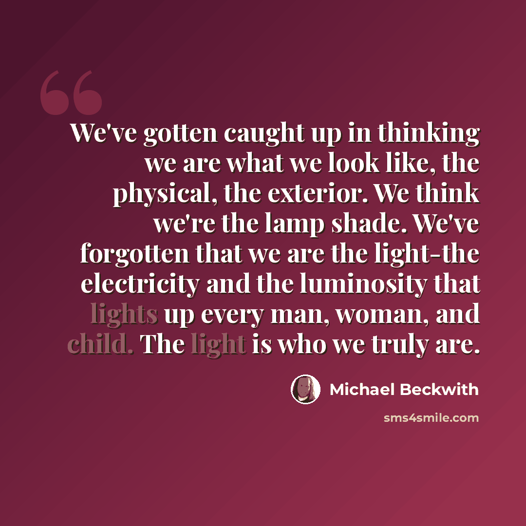“We've gotten caught up in thinking we are what we look like, the physical, the exterior. We think we're the lamp shade. We've forgotten that we are the light-the electricity and the luminosity that lights up every man, woman, and child. The light is who we truly are.” quote by Michael Beckwith