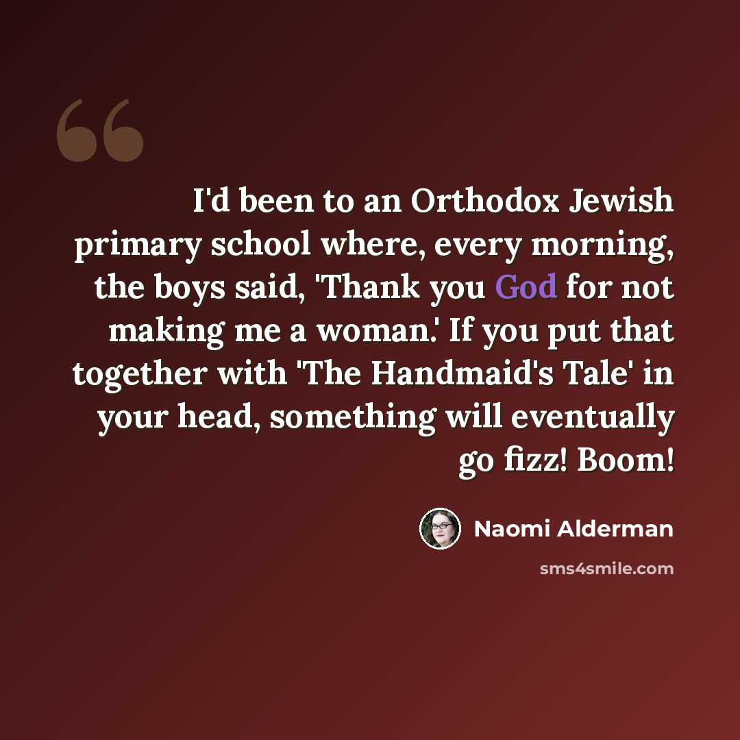 “I'd been to an Orthodox Jewish primary school where, every morning, the boys said, 'Thank you God for not making me a woman.' If you put that together with 'The Handmaid's Tale' in your head, something will eventually go fizz! Boom!” quote by Naomi Alderman