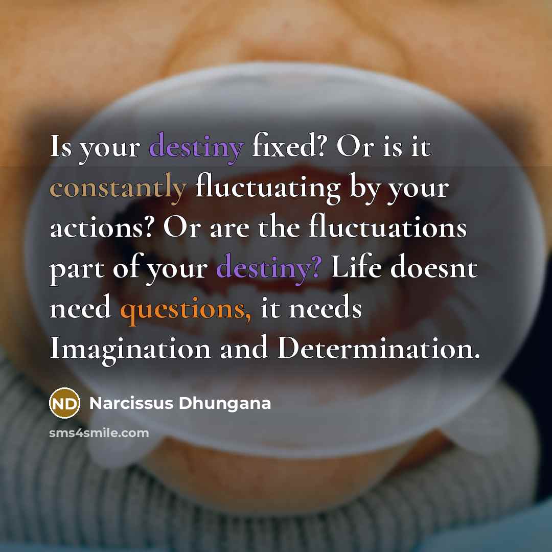 “Is your destiny fixed? Or is it constantly fluctuating by your actions? Or are the fluctuations part of your destiny? Life doesnt need questions, it needs Imagination and Determination.” quote by Narcissus Dhungana