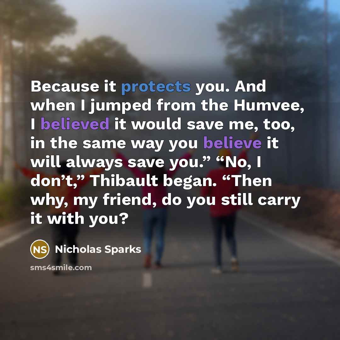 “Because it protects you. And when I jumped from the Humvee, I believed it would save me, too, in the same way you believe it will always save you.” “No, I don’t,” Thibault began. “Then why, my friend, do you still carry it with you?” quote by Nicholas Sparks