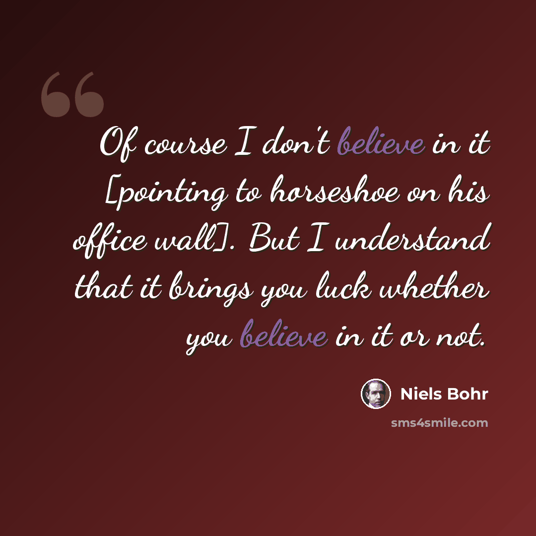 “Of course I don't believe in it [pointing to horseshoe on his office wall]. But I understand that it brings you luck whether you believe in it or not.” quote by Niels Bohr